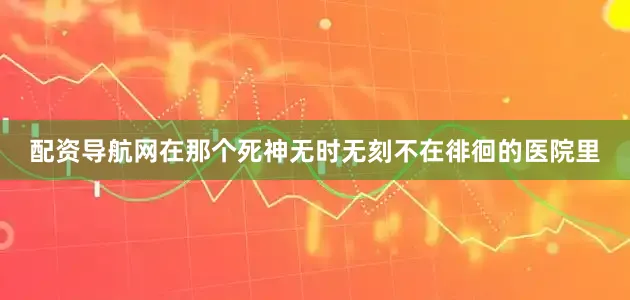 配资导航网在那个死神无时无刻不在徘徊的医院里
