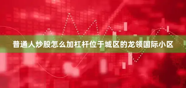 普通人炒股怎么加杠杆位于城区的龙领国际小区