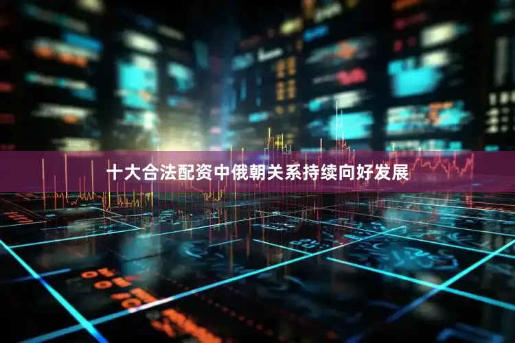 十大合法配资中俄朝关系持续向好发展